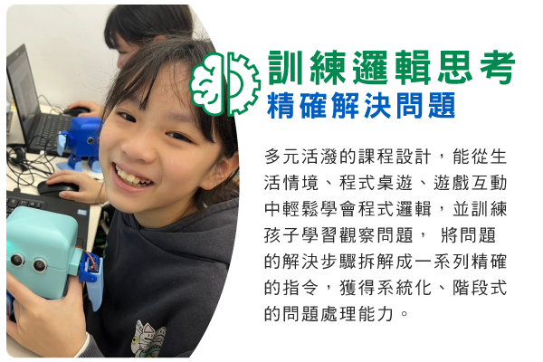 訓練邏輯思考，精確解決問題 : 多元活潑的課程設計，能從生活情境、程式桌遊、遊戲互動中輕鬆學會程式邏輯，並訓練孩子學習觀察問題， 將問題的解決步驟拆解成一系列精確的指令，獲得系統化、階段式的問題處理能力。