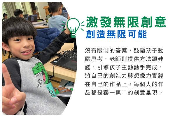 激發無限創意，創造無限可能 : 沒有限制的答案，鼓勵孩子動腦思考，老師則提供方法跟建議，引導孩子主動動手完成，將自己的創造力與想像力實踐在自己的作品上，每個人的作品都是獨一無二的創意呈現。                                