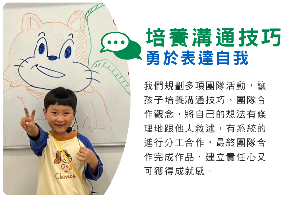 培養溝通技巧，勇於表達自我 : 我們規劃多項團隊活動，讓孩子培養溝通技巧、團隊合作觀念，將自己的想法有條理地跟他人敘述，有系統的進行分工合作，最終團隊合作完成作品，建立責任心又可獲得成就感。