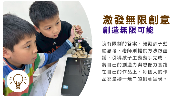 激發無限創意，創造無限可能 : 沒有限制的答案，鼓勵孩子動腦思考，老師則提供方法跟建議，引導孩子主動動手完成，將自己的創造力與想像力實踐在自己的作品上，每個人的作品都是獨一無二的創意呈現。                                