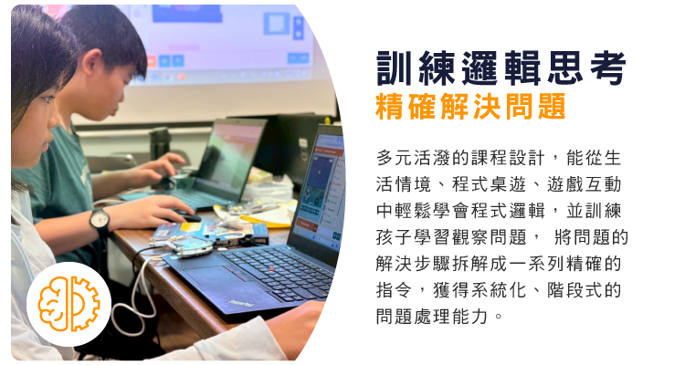 訓練邏輯思考，精確解決問題 : 多元活潑的課程設計，能從生活情境、程式桌遊、遊戲互動中輕鬆學會程式邏輯，並訓練孩子學習觀察問題， 將問題的解決步驟拆解成一系列精確的指令，獲得系統化、階段式的問題處理能力。