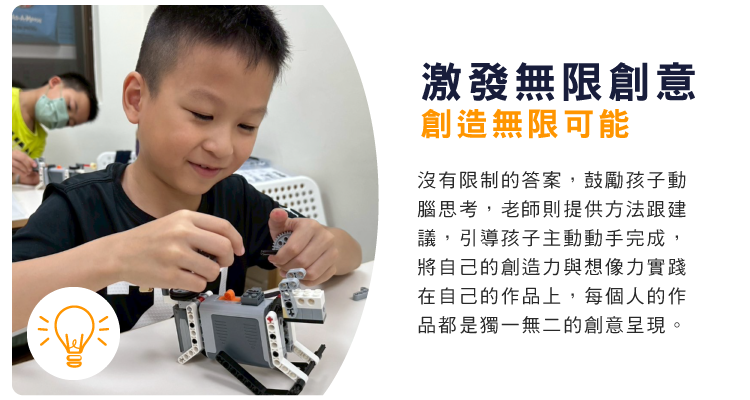 激發無限創意，創造無限可能 : 沒有限制的答案，鼓勵孩子動腦思考，老師則提供方法跟建議，引導孩子主動動手完成，將自己的創造力與想像力實踐在自己的作品上，每個人的作品都是獨一無二的創意呈現。                                