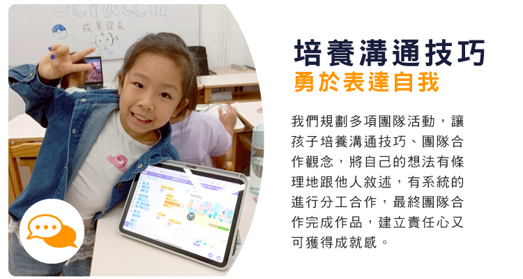 培養溝通技巧，勇於表達自我 : 我們規劃多項團隊活動，讓孩子培養溝通技巧、團隊合作觀念，將自己的想法有條理地跟他人敘述，有系統的進行分工合作，最終團隊合作完成作品，建立責任心又可獲得成就感。